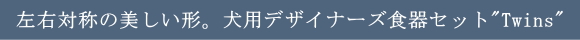 左右対称の美しい形。犬用デザイナーズ食器セット